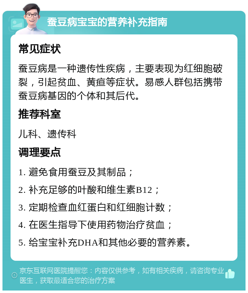 蚕豆病宝宝的营养补充指南 常见症状 蚕豆病是一种遗传性疾病，主要表现为红细胞破裂，引起贫血、黄疸等症状。易感人群包括携带蚕豆病基因的个体和其后代。 推荐科室 儿科、遗传科 调理要点 1. 避免食用蚕豆及其制品； 2. 补充足够的叶酸和维生素B12； 3. 定期检查血红蛋白和红细胞计数； 4. 在医生指导下使用药物治疗贫血； 5. 给宝宝补充DHA和其他必要的营养素。