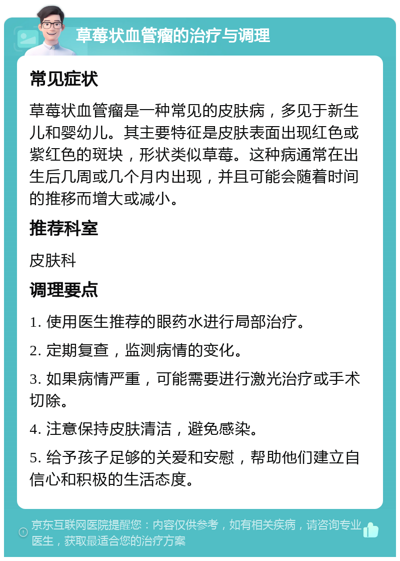 草莓状血管瘤的治疗与调理 常见症状 草莓状血管瘤是一种常见的皮肤病，多见于新生儿和婴幼儿。其主要特征是皮肤表面出现红色或紫红色的斑块，形状类似草莓。这种病通常在出生后几周或几个月内出现，并且可能会随着时间的推移而增大或减小。 推荐科室 皮肤科 调理要点 1. 使用医生推荐的眼药水进行局部治疗。 2. 定期复查，监测病情的变化。 3. 如果病情严重，可能需要进行激光治疗或手术切除。 4. 注意保持皮肤清洁，避免感染。 5. 给予孩子足够的关爱和安慰，帮助他们建立自信心和积极的生活态度。