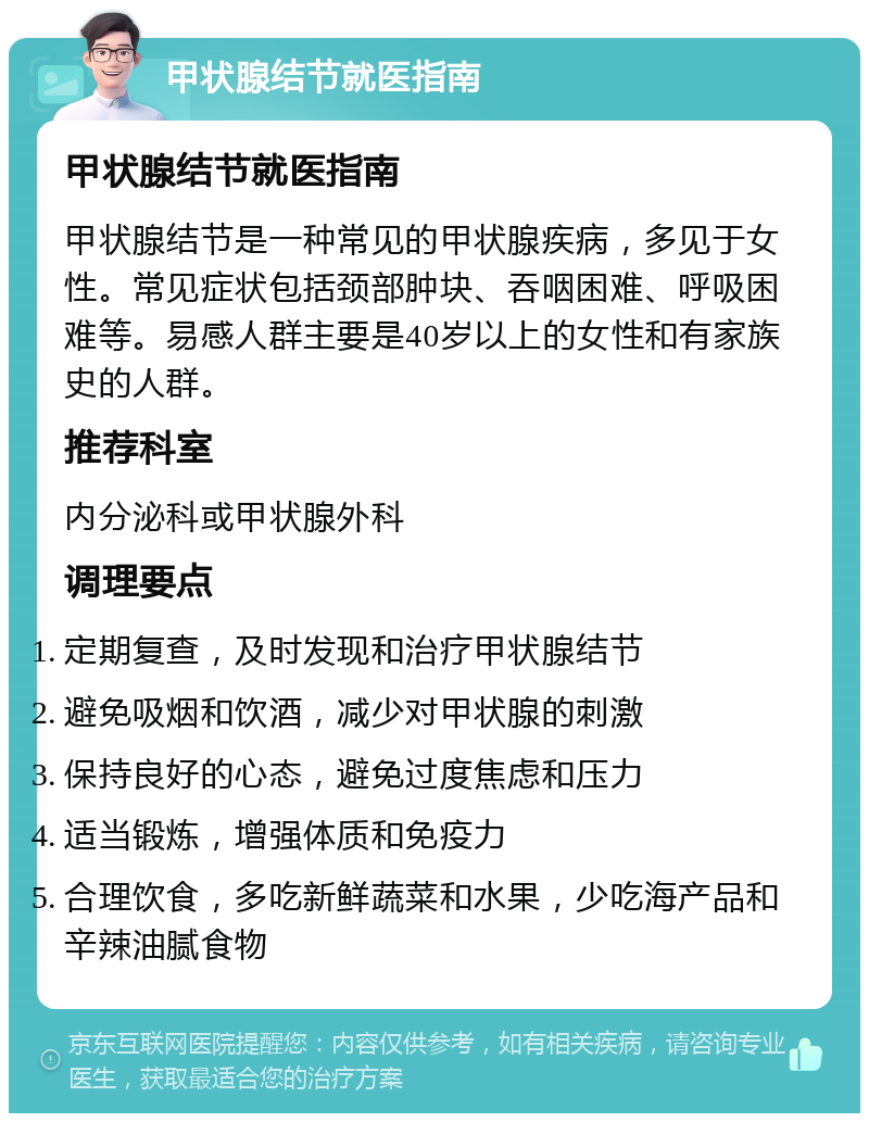 甲状腺结节就医指南 甲状腺结节就医指南 甲状腺结节是一种常见的甲状腺疾病，多见于女性。常见症状包括颈部肿块、吞咽困难、呼吸困难等。易感人群主要是40岁以上的女性和有家族史的人群。 推荐科室 内分泌科或甲状腺外科 调理要点 定期复查，及时发现和治疗甲状腺结节 避免吸烟和饮酒，减少对甲状腺的刺激 保持良好的心态，避免过度焦虑和压力 适当锻炼，增强体质和免疫力 合理饮食，多吃新鲜蔬菜和水果，少吃海产品和辛辣油腻食物