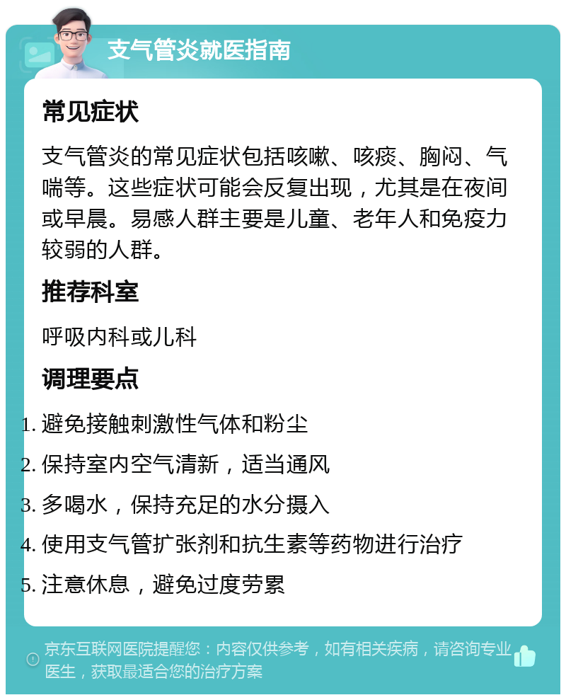 支气管炎就医指南 常见症状 支气管炎的常见症状包括咳嗽、咳痰、胸闷、气喘等。这些症状可能会反复出现，尤其是在夜间或早晨。易感人群主要是儿童、老年人和免疫力较弱的人群。 推荐科室 呼吸内科或儿科 调理要点 避免接触刺激性气体和粉尘 保持室内空气清新，适当通风 多喝水，保持充足的水分摄入 使用支气管扩张剂和抗生素等药物进行治疗 注意休息，避免过度劳累