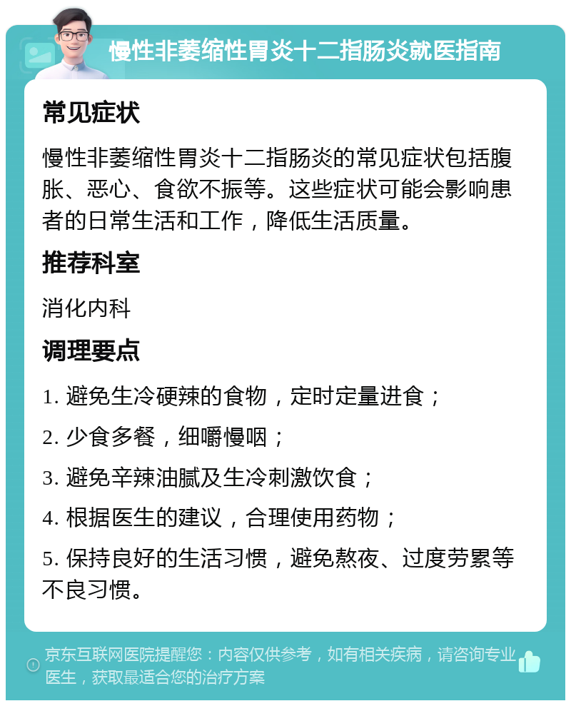 慢性非萎缩性胃炎十二指肠炎就医指南 常见症状 慢性非萎缩性胃炎十二指肠炎的常见症状包括腹胀、恶心、食欲不振等。这些症状可能会影响患者的日常生活和工作，降低生活质量。 推荐科室 消化内科 调理要点 1. 避免生冷硬辣的食物，定时定量进食； 2. 少食多餐，细嚼慢咽； 3. 避免辛辣油腻及生冷刺激饮食； 4. 根据医生的建议，合理使用药物； 5. 保持良好的生活习惯，避免熬夜、过度劳累等不良习惯。