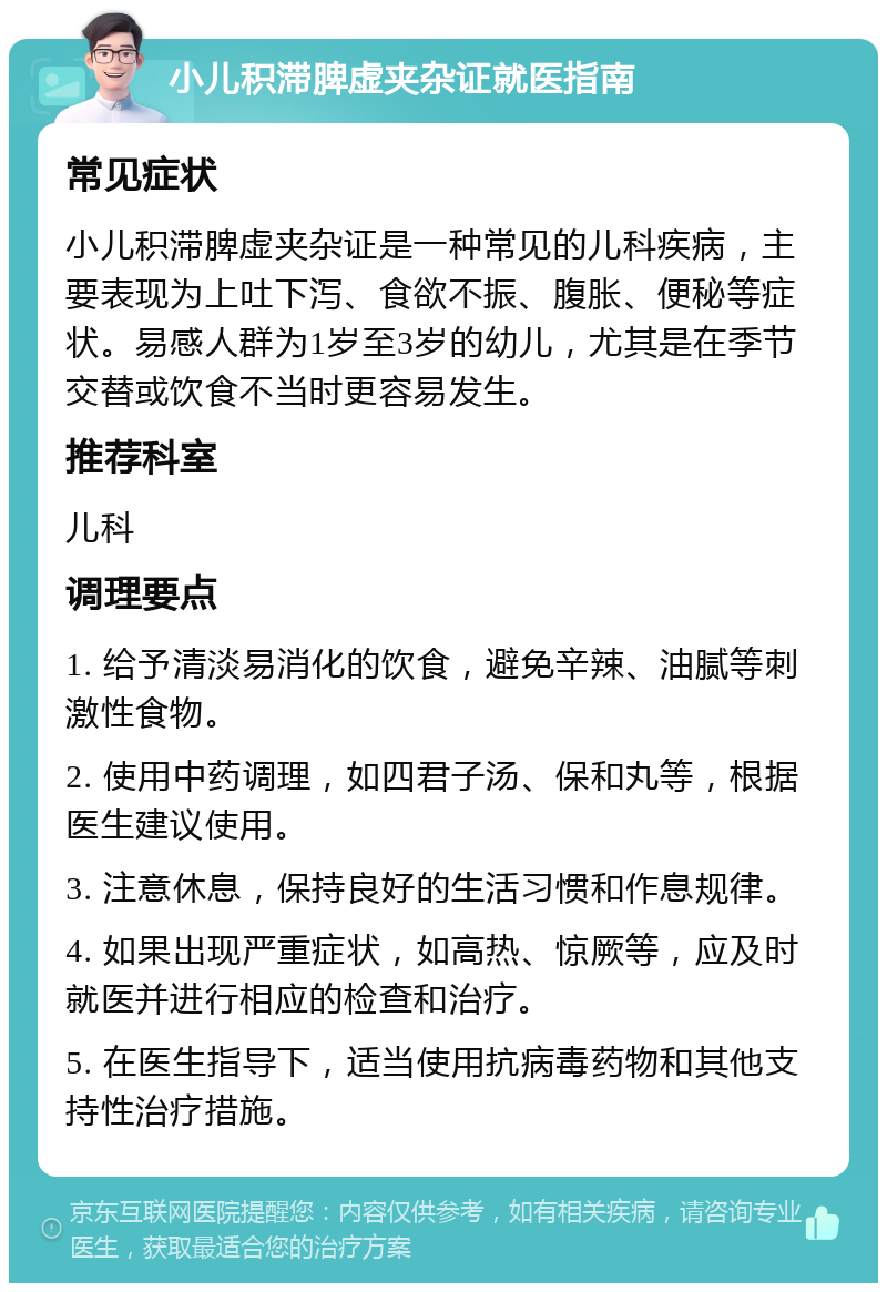 小儿积滞脾虚夹杂证就医指南 常见症状 小儿积滞脾虚夹杂证是一种常见的儿科疾病，主要表现为上吐下泻、食欲不振、腹胀、便秘等症状。易感人群为1岁至3岁的幼儿，尤其是在季节交替或饮食不当时更容易发生。 推荐科室 儿科 调理要点 1. 给予清淡易消化的饮食，避免辛辣、油腻等刺激性食物。 2. 使用中药调理，如四君子汤、保和丸等，根据医生建议使用。 3. 注意休息，保持良好的生活习惯和作息规律。 4. 如果出现严重症状，如高热、惊厥等，应及时就医并进行相应的检查和治疗。 5. 在医生指导下，适当使用抗病毒药物和其他支持性治疗措施。