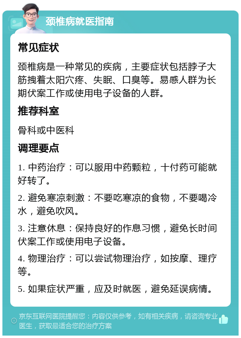 颈椎病就医指南 常见症状 颈椎病是一种常见的疾病，主要症状包括脖子大筋拽着太阳穴疼、失眠、口臭等。易感人群为长期伏案工作或使用电子设备的人群。 推荐科室 骨科或中医科 调理要点 1. 中药治疗：可以服用中药颗粒，十付药可能就好转了。 2. 避免寒凉刺激：不要吃寒凉的食物，不要喝冷水，避免吹风。 3. 注意休息：保持良好的作息习惯，避免长时间伏案工作或使用电子设备。 4. 物理治疗：可以尝试物理治疗，如按摩、理疗等。 5. 如果症状严重，应及时就医，避免延误病情。