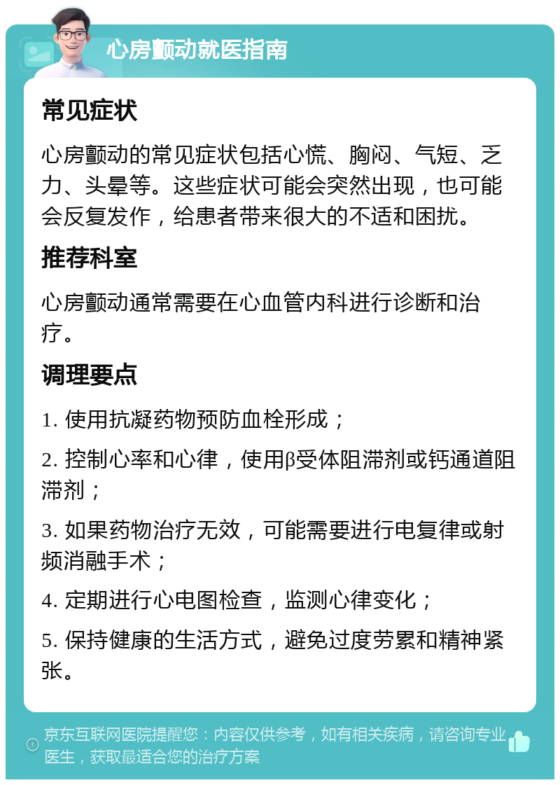 心房颤动就医指南 常见症状 心房颤动的常见症状包括心慌、胸闷、气短、乏力、头晕等。这些症状可能会突然出现，也可能会反复发作，给患者带来很大的不适和困扰。 推荐科室 心房颤动通常需要在心血管内科进行诊断和治疗。 调理要点 1. 使用抗凝药物预防血栓形成； 2. 控制心率和心律，使用β受体阻滞剂或钙通道阻滞剂； 3. 如果药物治疗无效，可能需要进行电复律或射频消融手术； 4. 定期进行心电图检查，监测心律变化； 5. 保持健康的生活方式，避免过度劳累和精神紧张。