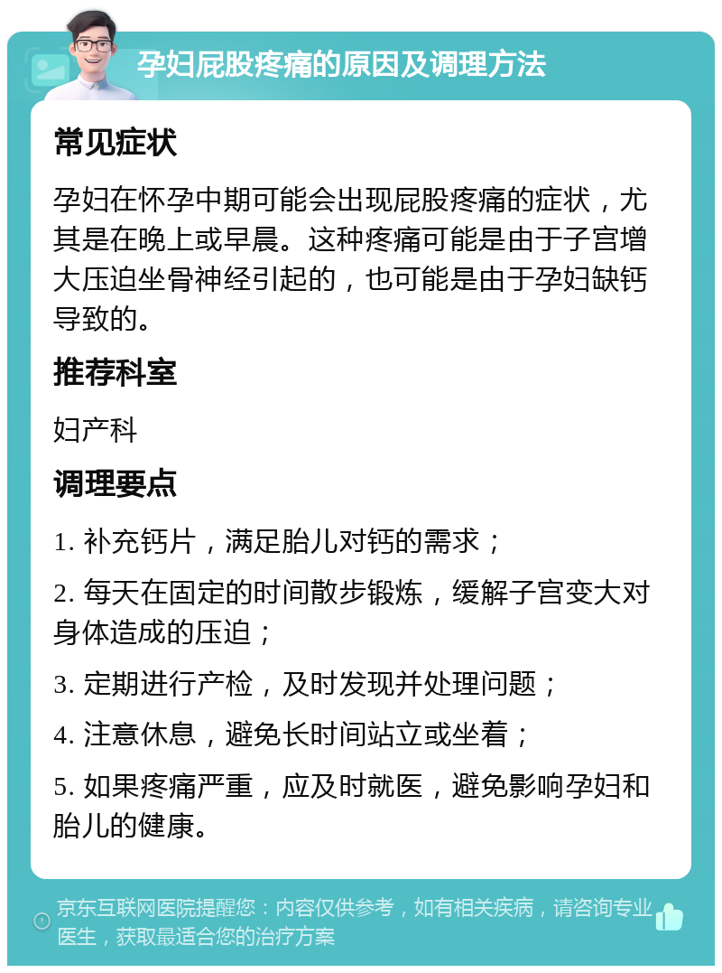 孕妇屁股疼痛的原因及调理方法 常见症状 孕妇在怀孕中期可能会出现屁股疼痛的症状，尤其是在晚上或早晨。这种疼痛可能是由于子宫增大压迫坐骨神经引起的，也可能是由于孕妇缺钙导致的。 推荐科室 妇产科 调理要点 1. 补充钙片，满足胎儿对钙的需求； 2. 每天在固定的时间散步锻炼，缓解子宫变大对身体造成的压迫； 3. 定期进行产检，及时发现并处理问题； 4. 注意休息，避免长时间站立或坐着； 5. 如果疼痛严重，应及时就医，避免影响孕妇和胎儿的健康。