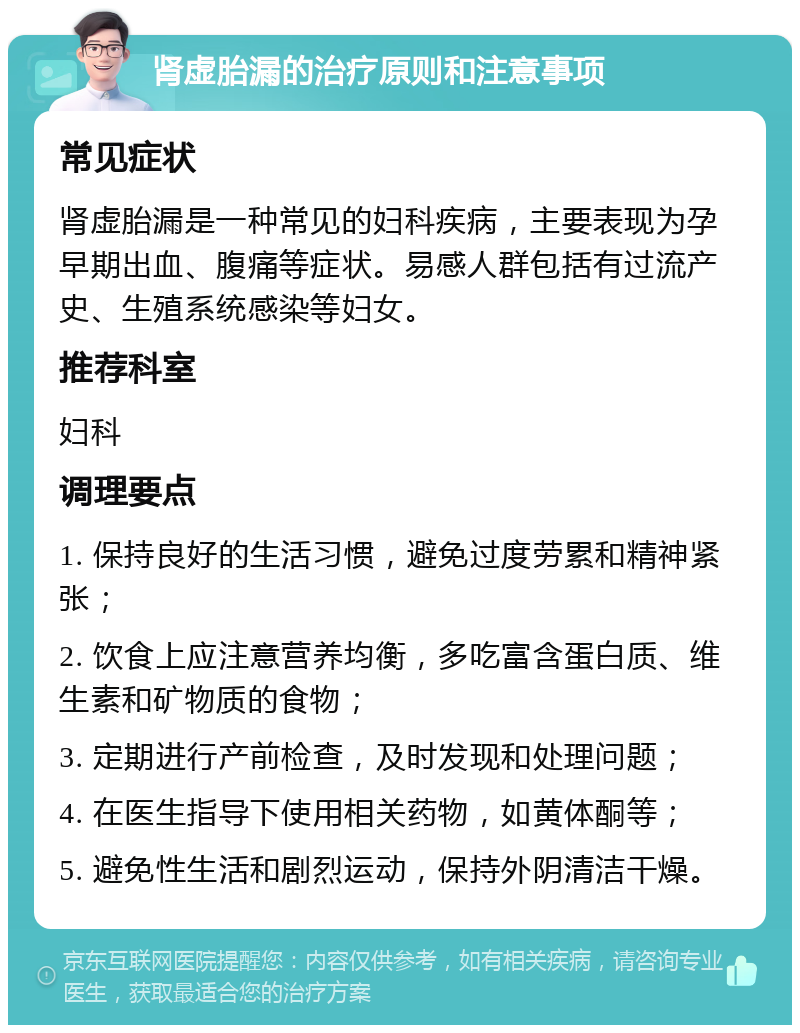 肾虚胎漏的治疗原则和注意事项 常见症状 肾虚胎漏是一种常见的妇科疾病，主要表现为孕早期出血、腹痛等症状。易感人群包括有过流产史、生殖系统感染等妇女。 推荐科室 妇科 调理要点 1. 保持良好的生活习惯，避免过度劳累和精神紧张； 2. 饮食上应注意营养均衡，多吃富含蛋白质、维生素和矿物质的食物； 3. 定期进行产前检查，及时发现和处理问题； 4. 在医生指导下使用相关药物，如黄体酮等； 5. 避免性生活和剧烈运动，保持外阴清洁干燥。