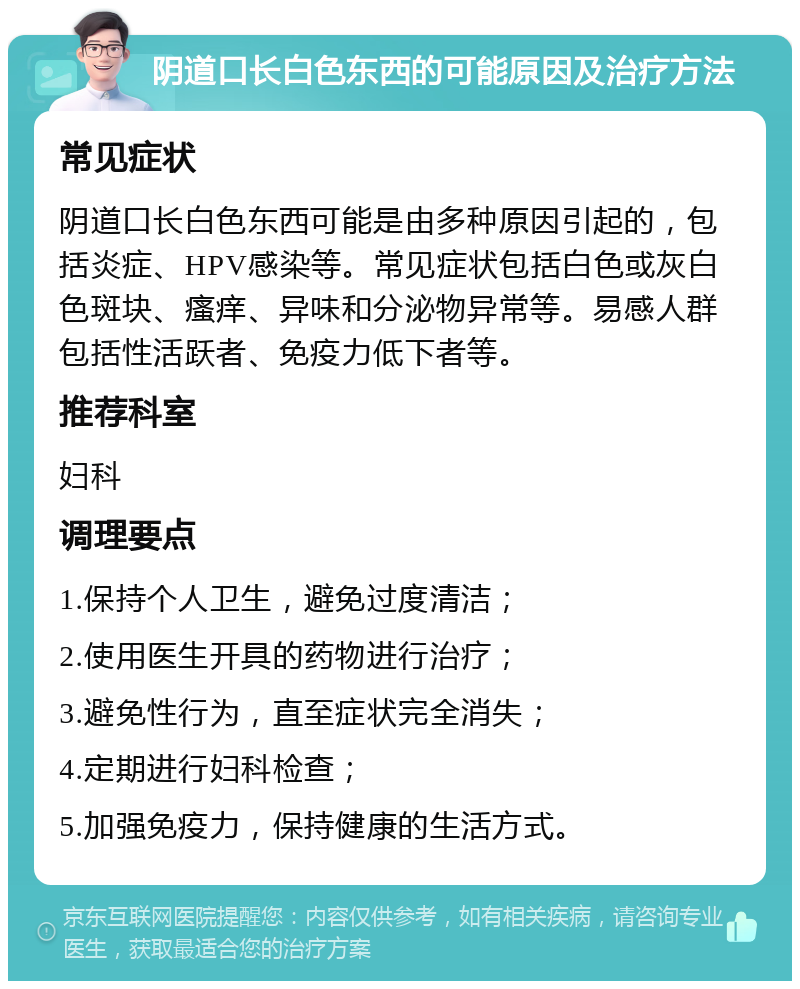 阴道口长白色东西的可能原因及治疗方法 常见症状 阴道口长白色东西可能是由多种原因引起的，包括炎症、HPV感染等。常见症状包括白色或灰白色斑块、瘙痒、异味和分泌物异常等。易感人群包括性活跃者、免疫力低下者等。 推荐科室 妇科 调理要点 1.保持个人卫生，避免过度清洁； 2.使用医生开具的药物进行治疗； 3.避免性行为，直至症状完全消失； 4.定期进行妇科检查； 5.加强免疫力，保持健康的生活方式。