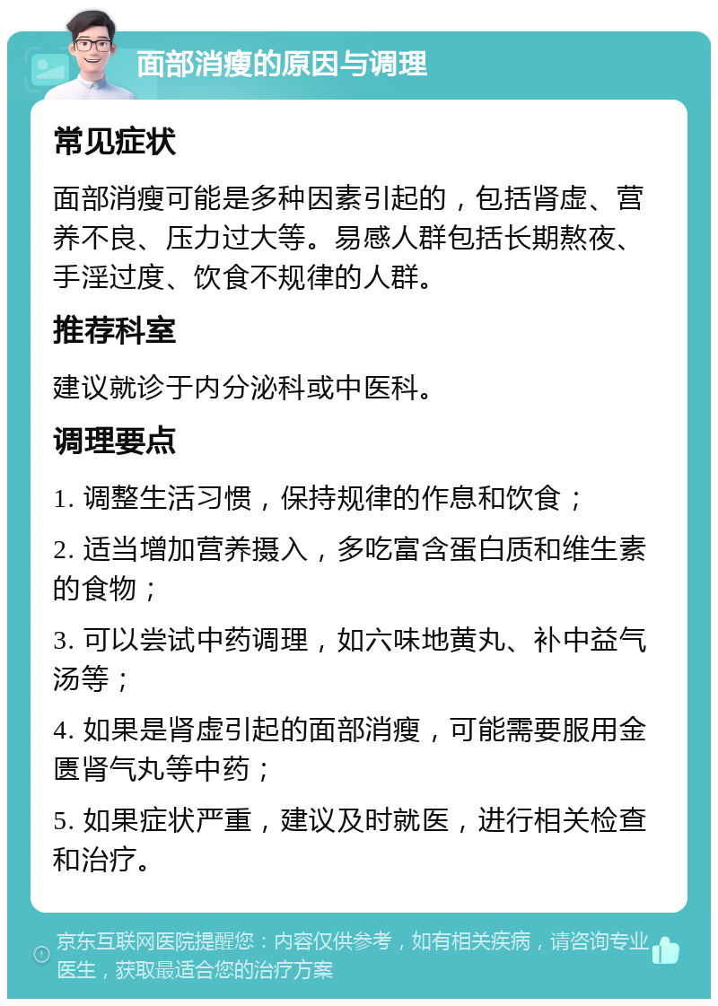 面部消瘦的原因与调理 常见症状 面部消瘦可能是多种因素引起的，包括肾虚、营养不良、压力过大等。易感人群包括长期熬夜、手淫过度、饮食不规律的人群。 推荐科室 建议就诊于内分泌科或中医科。 调理要点 1. 调整生活习惯，保持规律的作息和饮食； 2. 适当增加营养摄入，多吃富含蛋白质和维生素的食物； 3. 可以尝试中药调理，如六味地黄丸、补中益气汤等； 4. 如果是肾虚引起的面部消瘦，可能需要服用金匮肾气丸等中药； 5. 如果症状严重，建议及时就医，进行相关检查和治疗。