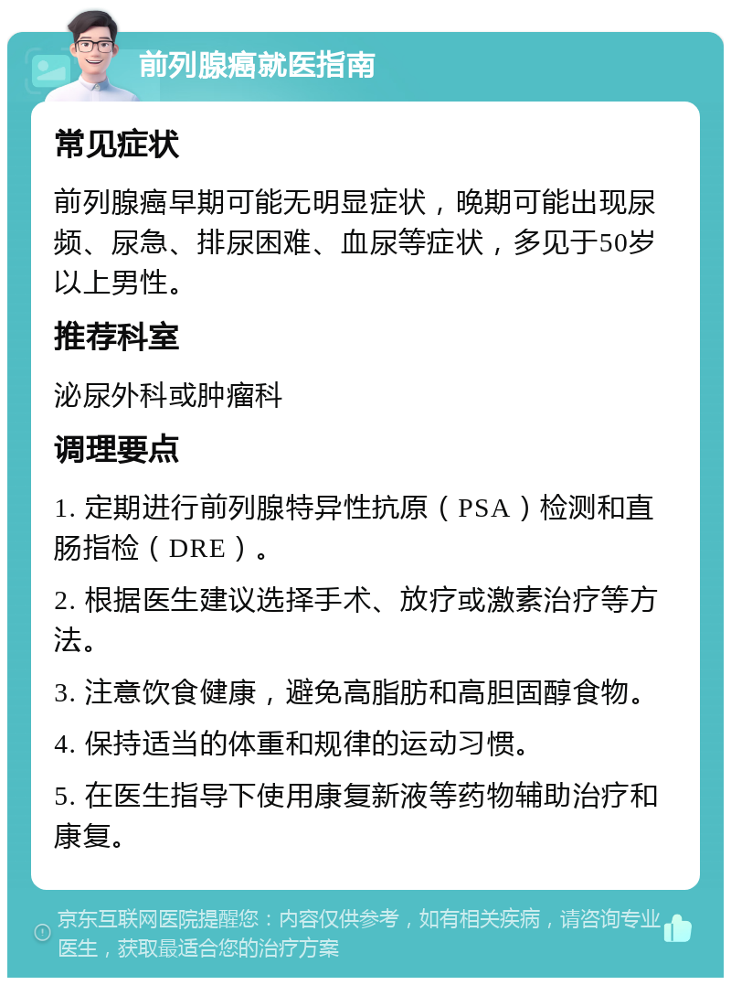 前列腺癌就医指南 常见症状 前列腺癌早期可能无明显症状，晚期可能出现尿频、尿急、排尿困难、血尿等症状，多见于50岁以上男性。 推荐科室 泌尿外科或肿瘤科 调理要点 1. 定期进行前列腺特异性抗原（PSA）检测和直肠指检（DRE）。 2. 根据医生建议选择手术、放疗或激素治疗等方法。 3. 注意饮食健康，避免高脂肪和高胆固醇食物。 4. 保持适当的体重和规律的运动习惯。 5. 在医生指导下使用康复新液等药物辅助治疗和康复。