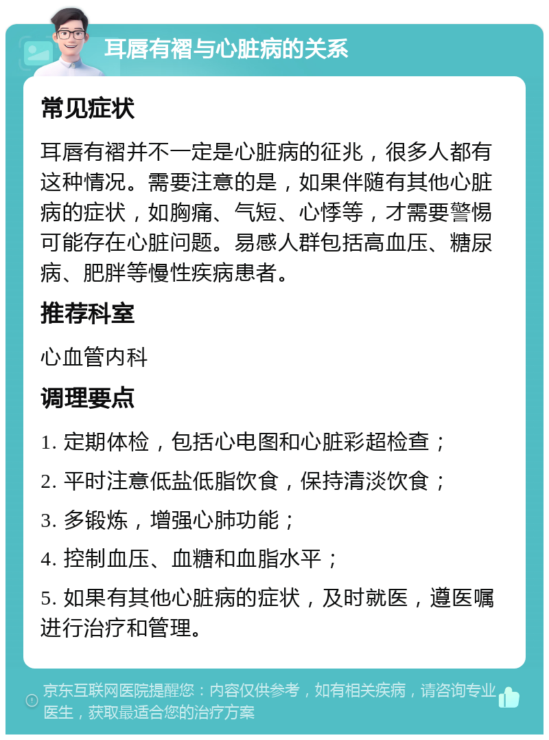 耳唇有褶与心脏病的关系 常见症状 耳唇有褶并不一定是心脏病的征兆，很多人都有这种情况。需要注意的是，如果伴随有其他心脏病的症状，如胸痛、气短、心悸等，才需要警惕可能存在心脏问题。易感人群包括高血压、糖尿病、肥胖等慢性疾病患者。 推荐科室 心血管内科 调理要点 1. 定期体检，包括心电图和心脏彩超检查； 2. 平时注意低盐低脂饮食，保持清淡饮食； 3. 多锻炼，增强心肺功能； 4. 控制血压、血糖和血脂水平； 5. 如果有其他心脏病的症状，及时就医，遵医嘱进行治疗和管理。