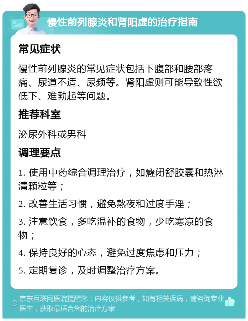 慢性前列腺炎和肾阳虚的治疗指南 常见症状 慢性前列腺炎的常见症状包括下腹部和腰部疼痛、尿道不适、尿频等。肾阳虚则可能导致性欲低下、难勃起等问题。 推荐科室 泌尿外科或男科 调理要点 1. 使用中药综合调理治疗，如癃闭舒胶囊和热淋清颗粒等； 2. 改善生活习惯，避免熬夜和过度手淫； 3. 注意饮食，多吃温补的食物，少吃寒凉的食物； 4. 保持良好的心态，避免过度焦虑和压力； 5. 定期复诊，及时调整治疗方案。