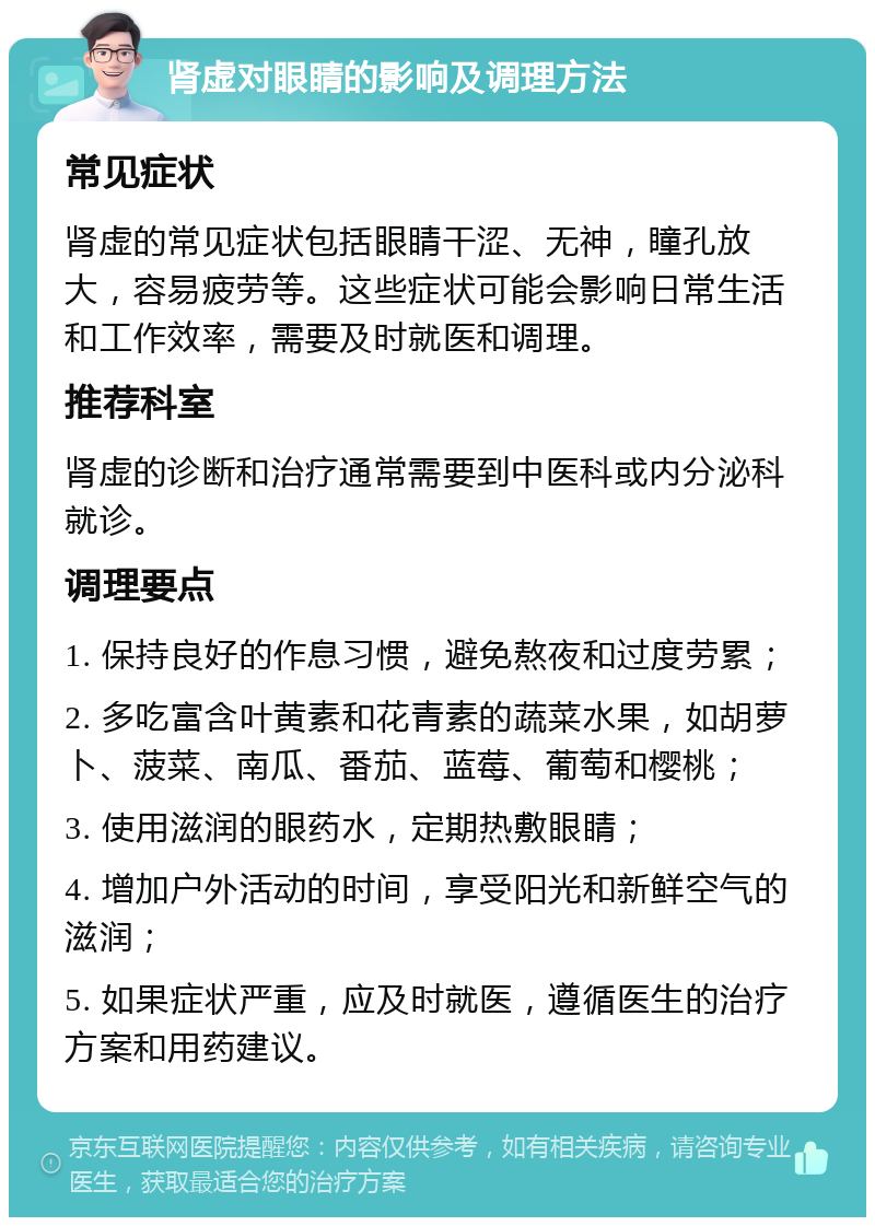 肾虚对眼睛的影响及调理方法 常见症状 肾虚的常见症状包括眼睛干涩、无神，瞳孔放大，容易疲劳等。这些症状可能会影响日常生活和工作效率，需要及时就医和调理。 推荐科室 肾虚的诊断和治疗通常需要到中医科或内分泌科就诊。 调理要点 1. 保持良好的作息习惯，避免熬夜和过度劳累； 2. 多吃富含叶黄素和花青素的蔬菜水果，如胡萝卜、菠菜、南瓜、番茄、蓝莓、葡萄和樱桃； 3. 使用滋润的眼药水，定期热敷眼睛； 4. 增加户外活动的时间，享受阳光和新鲜空气的滋润； 5. 如果症状严重，应及时就医，遵循医生的治疗方案和用药建议。