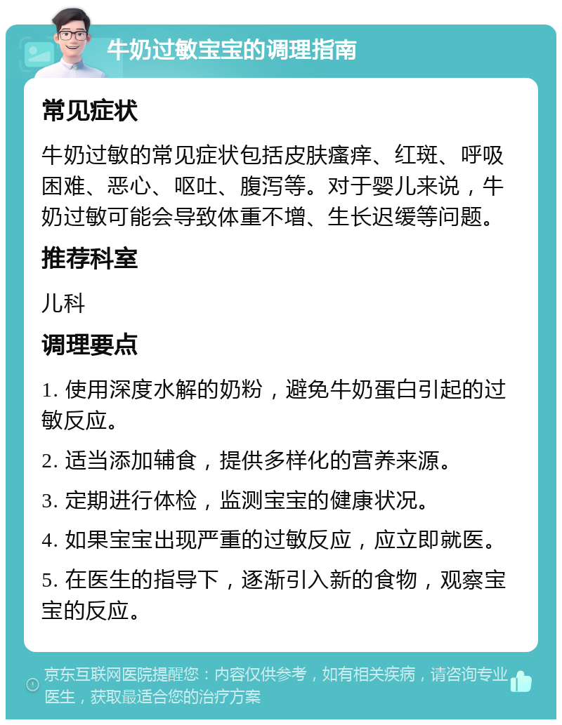 牛奶过敏宝宝的调理指南 常见症状 牛奶过敏的常见症状包括皮肤瘙痒、红斑、呼吸困难、恶心、呕吐、腹泻等。对于婴儿来说，牛奶过敏可能会导致体重不增、生长迟缓等问题。 推荐科室 儿科 调理要点 1. 使用深度水解的奶粉，避免牛奶蛋白引起的过敏反应。 2. 适当添加辅食，提供多样化的营养来源。 3. 定期进行体检，监测宝宝的健康状况。 4. 如果宝宝出现严重的过敏反应，应立即就医。 5. 在医生的指导下，逐渐引入新的食物，观察宝宝的反应。