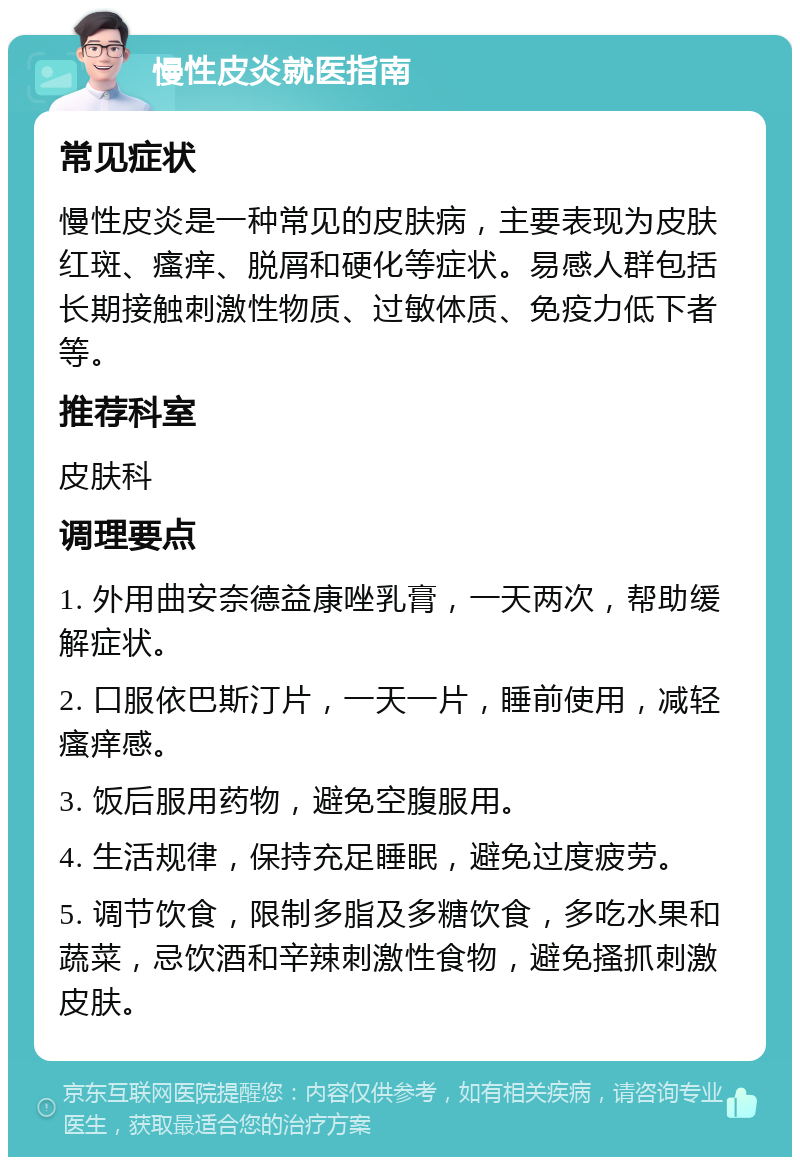 慢性皮炎就医指南 常见症状 慢性皮炎是一种常见的皮肤病，主要表现为皮肤红斑、瘙痒、脱屑和硬化等症状。易感人群包括长期接触刺激性物质、过敏体质、免疫力低下者等。 推荐科室 皮肤科 调理要点 1. 外用曲安奈德益康唑乳膏，一天两次，帮助缓解症状。 2. 口服依巴斯汀片，一天一片，睡前使用，减轻瘙痒感。 3. 饭后服用药物，避免空腹服用。 4. 生活规律，保持充足睡眠，避免过度疲劳。 5. 调节饮食，限制多脂及多糖饮食，多吃水果和蔬菜，忌饮酒和辛辣刺激性食物，避免搔抓刺激皮肤。