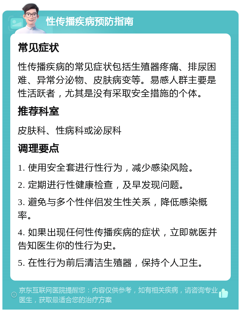 性传播疾病预防指南 常见症状 性传播疾病的常见症状包括生殖器疼痛、排尿困难、异常分泌物、皮肤病变等。易感人群主要是性活跃者，尤其是没有采取安全措施的个体。 推荐科室 皮肤科、性病科或泌尿科 调理要点 1. 使用安全套进行性行为，减少感染风险。 2. 定期进行性健康检查，及早发现问题。 3. 避免与多个性伴侣发生性关系，降低感染概率。 4. 如果出现任何性传播疾病的症状，立即就医并告知医生你的性行为史。 5. 在性行为前后清洁生殖器，保持个人卫生。