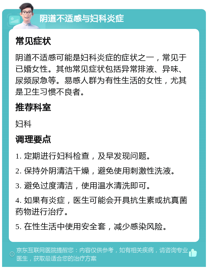 阴道不适感与妇科炎症 常见症状 阴道不适感可能是妇科炎症的症状之一，常见于已婚女性。其他常见症状包括异常排液、异味、尿频尿急等。易感人群为有性生活的女性，尤其是卫生习惯不良者。 推荐科室 妇科 调理要点 1. 定期进行妇科检查，及早发现问题。 2. 保持外阴清洁干燥，避免使用刺激性洗液。 3. 避免过度清洁，使用温水清洗即可。 4. 如果有炎症，医生可能会开具抗生素或抗真菌药物进行治疗。 5. 在性生活中使用安全套，减少感染风险。