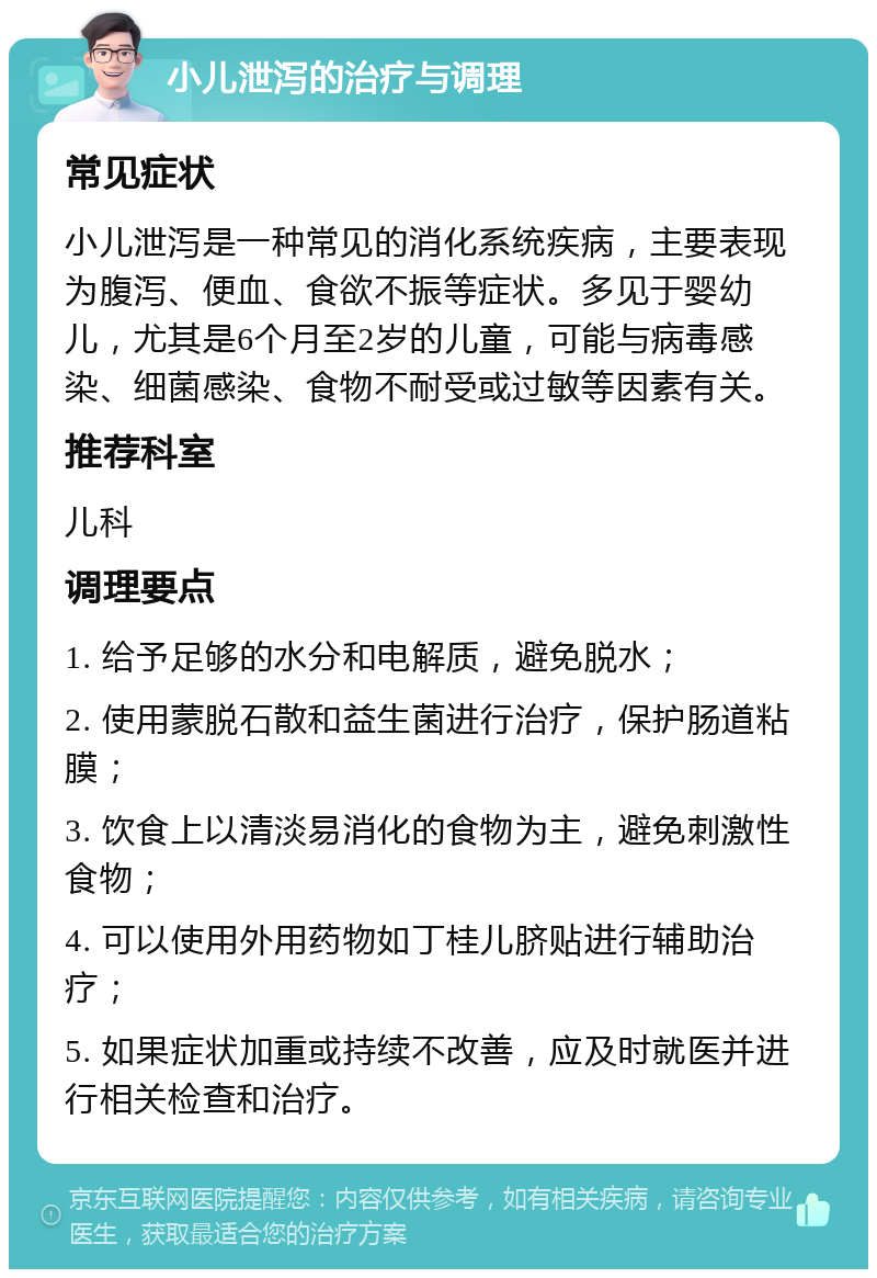 小儿泄泻的治疗与调理 常见症状 小儿泄泻是一种常见的消化系统疾病，主要表现为腹泻、便血、食欲不振等症状。多见于婴幼儿，尤其是6个月至2岁的儿童，可能与病毒感染、细菌感染、食物不耐受或过敏等因素有关。 推荐科室 儿科 调理要点 1. 给予足够的水分和电解质，避免脱水； 2. 使用蒙脱石散和益生菌进行治疗，保护肠道粘膜； 3. 饮食上以清淡易消化的食物为主，避免刺激性食物； 4. 可以使用外用药物如丁桂儿脐贴进行辅助治疗； 5. 如果症状加重或持续不改善，应及时就医并进行相关检查和治疗。