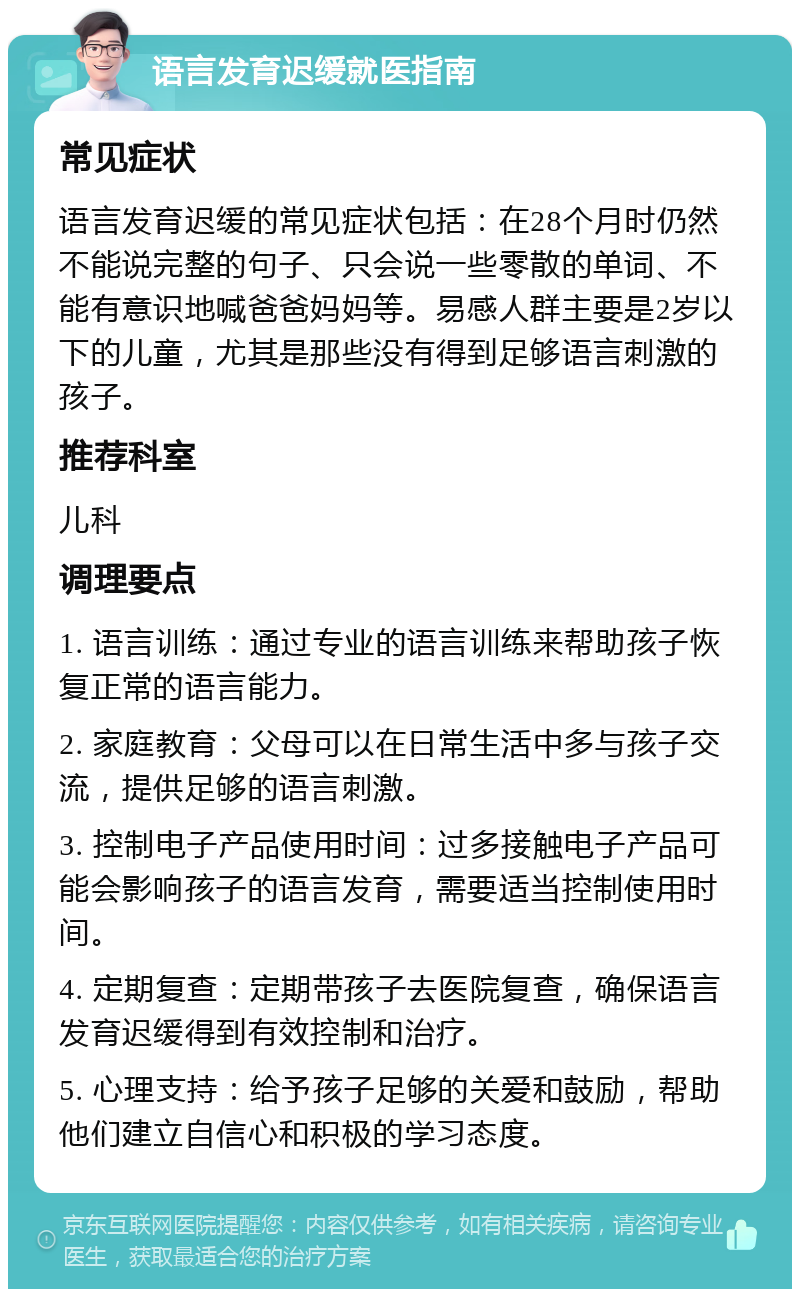 语言发育迟缓就医指南 常见症状 语言发育迟缓的常见症状包括：在28个月时仍然不能说完整的句子、只会说一些零散的单词、不能有意识地喊爸爸妈妈等。易感人群主要是2岁以下的儿童，尤其是那些没有得到足够语言刺激的孩子。 推荐科室 儿科 调理要点 1. 语言训练：通过专业的语言训练来帮助孩子恢复正常的语言能力。 2. 家庭教育：父母可以在日常生活中多与孩子交流，提供足够的语言刺激。 3. 控制电子产品使用时间：过多接触电子产品可能会影响孩子的语言发育，需要适当控制使用时间。 4. 定期复查：定期带孩子去医院复查，确保语言发育迟缓得到有效控制和治疗。 5. 心理支持：给予孩子足够的关爱和鼓励，帮助他们建立自信心和积极的学习态度。