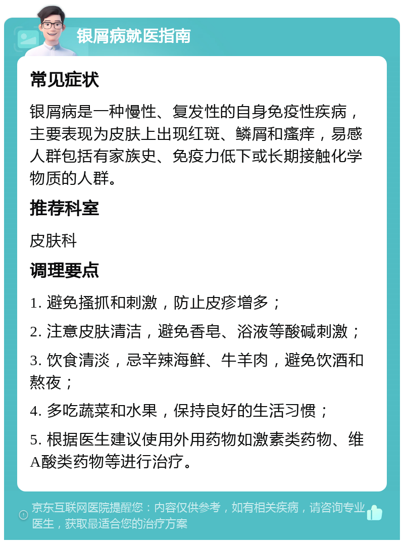 银屑病就医指南 常见症状 银屑病是一种慢性、复发性的自身免疫性疾病，主要表现为皮肤上出现红斑、鳞屑和瘙痒，易感人群包括有家族史、免疫力低下或长期接触化学物质的人群。 推荐科室 皮肤科 调理要点 1. 避免搔抓和刺激，防止皮疹增多； 2. 注意皮肤清洁，避免香皂、浴液等酸碱刺激； 3. 饮食清淡，忌辛辣海鲜、牛羊肉，避免饮酒和熬夜； 4. 多吃蔬菜和水果，保持良好的生活习惯； 5. 根据医生建议使用外用药物如激素类药物、维A酸类药物等进行治疗。