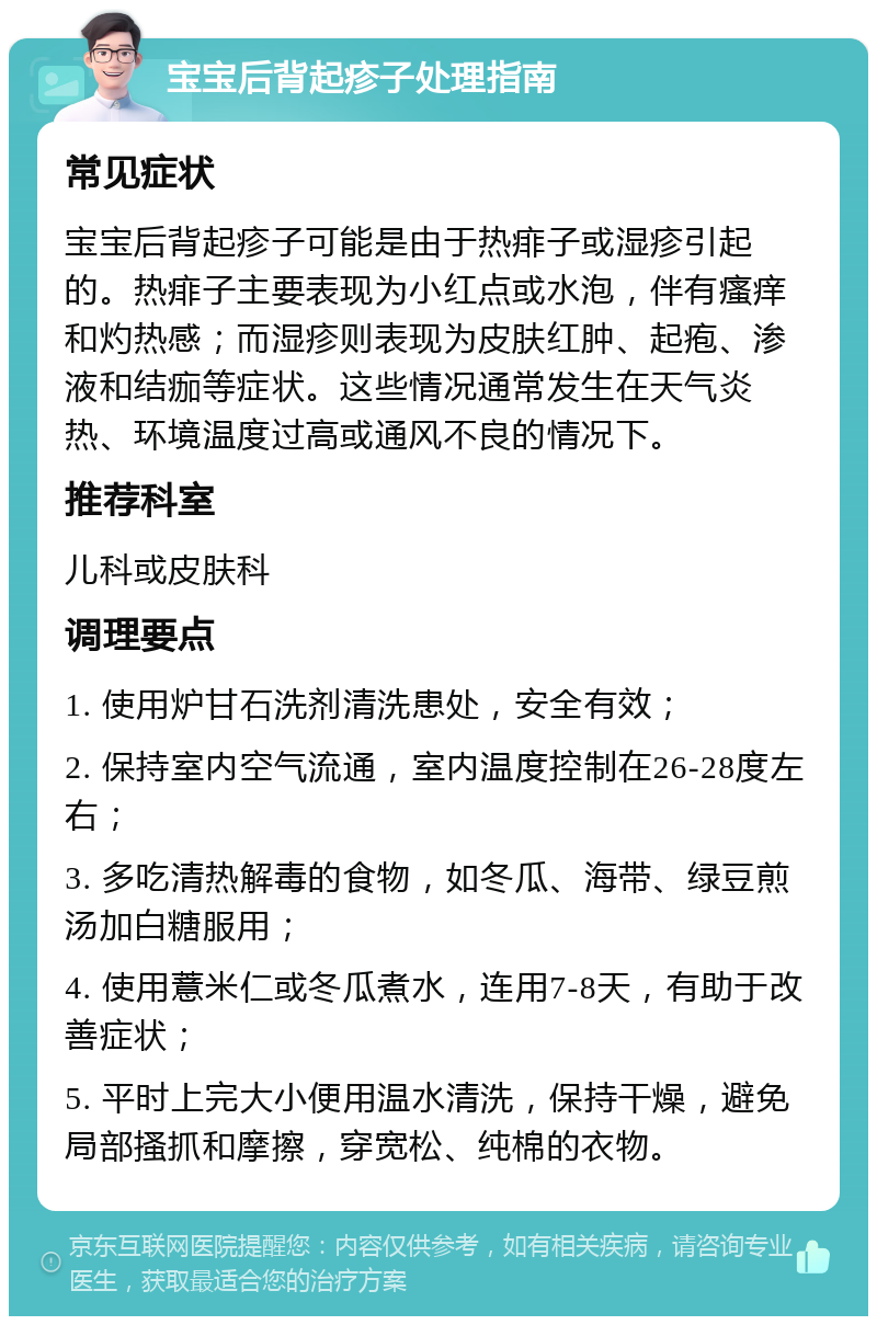 宝宝后背起疹子处理指南 常见症状 宝宝后背起疹子可能是由于热痱子或湿疹引起的。热痱子主要表现为小红点或水泡，伴有瘙痒和灼热感；而湿疹则表现为皮肤红肿、起疱、渗液和结痂等症状。这些情况通常发生在天气炎热、环境温度过高或通风不良的情况下。 推荐科室 儿科或皮肤科 调理要点 1. 使用炉甘石洗剂清洗患处，安全有效； 2. 保持室内空气流通，室内温度控制在26-28度左右； 3. 多吃清热解毒的食物，如冬瓜、海带、绿豆煎汤加白糖服用； 4. 使用薏米仁或冬瓜煮水，连用7-8天，有助于改善症状； 5. 平时上完大小便用温水清洗，保持干燥，避免局部搔抓和摩擦，穿宽松、纯棉的衣物。