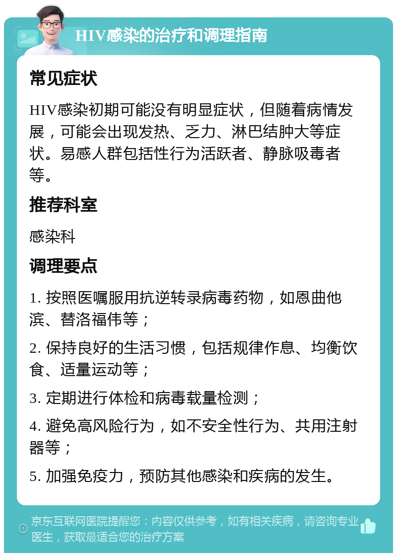 HIV感染的治疗和调理指南 常见症状 HIV感染初期可能没有明显症状，但随着病情发展，可能会出现发热、乏力、淋巴结肿大等症状。易感人群包括性行为活跃者、静脉吸毒者等。 推荐科室 感染科 调理要点 1. 按照医嘱服用抗逆转录病毒药物，如恩曲他滨、替洛福伟等； 2. 保持良好的生活习惯，包括规律作息、均衡饮食、适量运动等； 3. 定期进行体检和病毒载量检测； 4. 避免高风险行为，如不安全性行为、共用注射器等； 5. 加强免疫力，预防其他感染和疾病的发生。