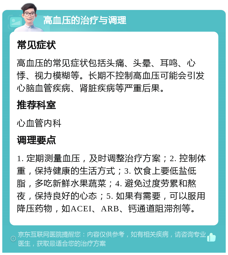 高血压的治疗与调理 常见症状 高血压的常见症状包括头痛、头晕、耳鸣、心悸、视力模糊等。长期不控制高血压可能会引发心脑血管疾病、肾脏疾病等严重后果。 推荐科室 心血管内科 调理要点 1. 定期测量血压，及时调整治疗方案；2. 控制体重，保持健康的生活方式；3. 饮食上要低盐低脂，多吃新鲜水果蔬菜；4. 避免过度劳累和熬夜，保持良好的心态；5. 如果有需要，可以服用降压药物，如ACEI、ARB、钙通道阻滞剂等。