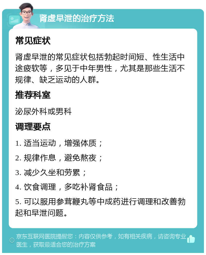 肾虚早泄的治疗方法 常见症状 肾虚早泄的常见症状包括勃起时间短、性生活中途疲软等，多见于中年男性，尤其是那些生活不规律、缺乏运动的人群。 推荐科室 泌尿外科或男科 调理要点 1. 适当运动，增强体质； 2. 规律作息，避免熬夜； 3. 减少久坐和劳累； 4. 饮食调理，多吃补肾食品； 5. 可以服用参茸鞭丸等中成药进行调理和改善勃起和早泄问题。