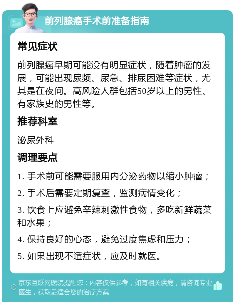 前列腺癌手术前准备指南 常见症状 前列腺癌早期可能没有明显症状，随着肿瘤的发展，可能出现尿频、尿急、排尿困难等症状，尤其是在夜间。高风险人群包括50岁以上的男性、有家族史的男性等。 推荐科室 泌尿外科 调理要点 1. 手术前可能需要服用内分泌药物以缩小肿瘤； 2. 手术后需要定期复查，监测病情变化； 3. 饮食上应避免辛辣刺激性食物，多吃新鲜蔬菜和水果； 4. 保持良好的心态，避免过度焦虑和压力； 5. 如果出现不适症状，应及时就医。