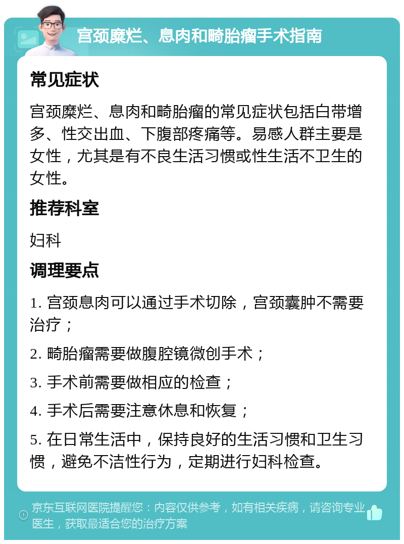 宫颈糜烂、息肉和畸胎瘤手术指南 常见症状 宫颈糜烂、息肉和畸胎瘤的常见症状包括白带增多、性交出血、下腹部疼痛等。易感人群主要是女性，尤其是有不良生活习惯或性生活不卫生的女性。 推荐科室 妇科 调理要点 1. 宫颈息肉可以通过手术切除，宫颈囊肿不需要治疗； 2. 畸胎瘤需要做腹腔镜微创手术； 3. 手术前需要做相应的检查； 4. 手术后需要注意休息和恢复； 5. 在日常生活中，保持良好的生活习惯和卫生习惯，避免不洁性行为，定期进行妇科检查。