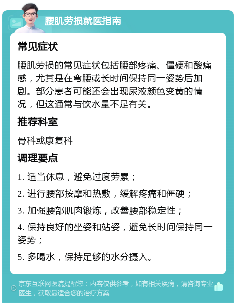 腰肌劳损就医指南 常见症状 腰肌劳损的常见症状包括腰部疼痛、僵硬和酸痛感，尤其是在弯腰或长时间保持同一姿势后加剧。部分患者可能还会出现尿液颜色变黄的情况，但这通常与饮水量不足有关。 推荐科室 骨科或康复科 调理要点 1. 适当休息，避免过度劳累； 2. 进行腰部按摩和热敷，缓解疼痛和僵硬； 3. 加强腰部肌肉锻炼，改善腰部稳定性； 4. 保持良好的坐姿和站姿，避免长时间保持同一姿势； 5. 多喝水，保持足够的水分摄入。