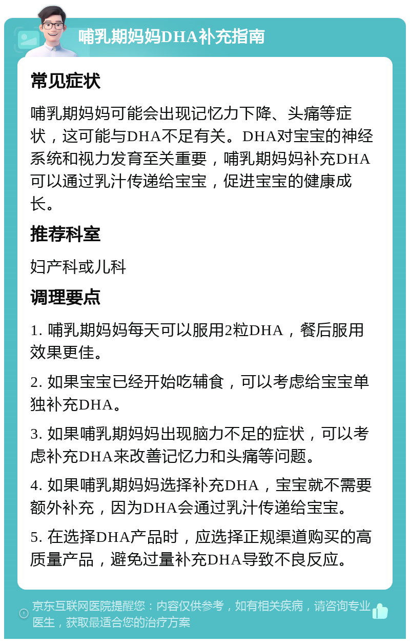 哺乳期妈妈DHA补充指南 常见症状 哺乳期妈妈可能会出现记忆力下降、头痛等症状，这可能与DHA不足有关。DHA对宝宝的神经系统和视力发育至关重要，哺乳期妈妈补充DHA可以通过乳汁传递给宝宝，促进宝宝的健康成长。 推荐科室 妇产科或儿科 调理要点 1. 哺乳期妈妈每天可以服用2粒DHA，餐后服用效果更佳。 2. 如果宝宝已经开始吃辅食，可以考虑给宝宝单独补充DHA。 3. 如果哺乳期妈妈出现脑力不足的症状，可以考虑补充DHA来改善记忆力和头痛等问题。 4. 如果哺乳期妈妈选择补充DHA，宝宝就不需要额外补充，因为DHA会通过乳汁传递给宝宝。 5. 在选择DHA产品时，应选择正规渠道购买的高质量产品，避免过量补充DHA导致不良反应。