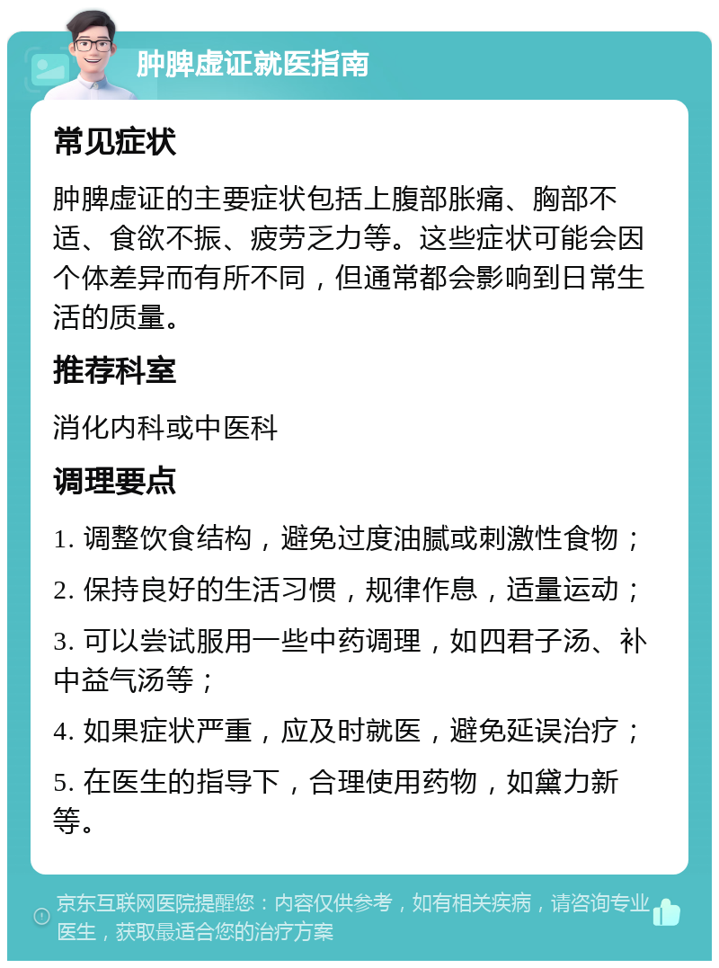 肿脾虚证就医指南 常见症状 肿脾虚证的主要症状包括上腹部胀痛、胸部不适、食欲不振、疲劳乏力等。这些症状可能会因个体差异而有所不同，但通常都会影响到日常生活的质量。 推荐科室 消化内科或中医科 调理要点 1. 调整饮食结构，避免过度油腻或刺激性食物； 2. 保持良好的生活习惯，规律作息，适量运动； 3. 可以尝试服用一些中药调理，如四君子汤、补中益气汤等； 4. 如果症状严重，应及时就医，避免延误治疗； 5. 在医生的指导下，合理使用药物，如黛力新等。