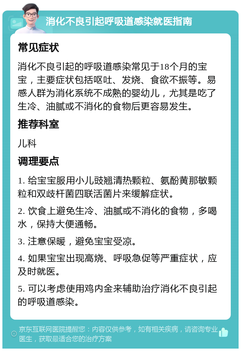 消化不良引起呼吸道感染就医指南 常见症状 消化不良引起的呼吸道感染常见于18个月的宝宝，主要症状包括呕吐、发烧、食欲不振等。易感人群为消化系统不成熟的婴幼儿，尤其是吃了生冷、油腻或不消化的食物后更容易发生。 推荐科室 儿科 调理要点 1. 给宝宝服用小儿豉翘清热颗粒、氨酚黄那敏颗粒和双歧杆菌四联活菌片来缓解症状。 2. 饮食上避免生冷、油腻或不消化的食物，多喝水，保持大便通畅。 3. 注意保暖，避免宝宝受凉。 4. 如果宝宝出现高烧、呼吸急促等严重症状，应及时就医。 5. 可以考虑使用鸡内金来辅助治疗消化不良引起的呼吸道感染。