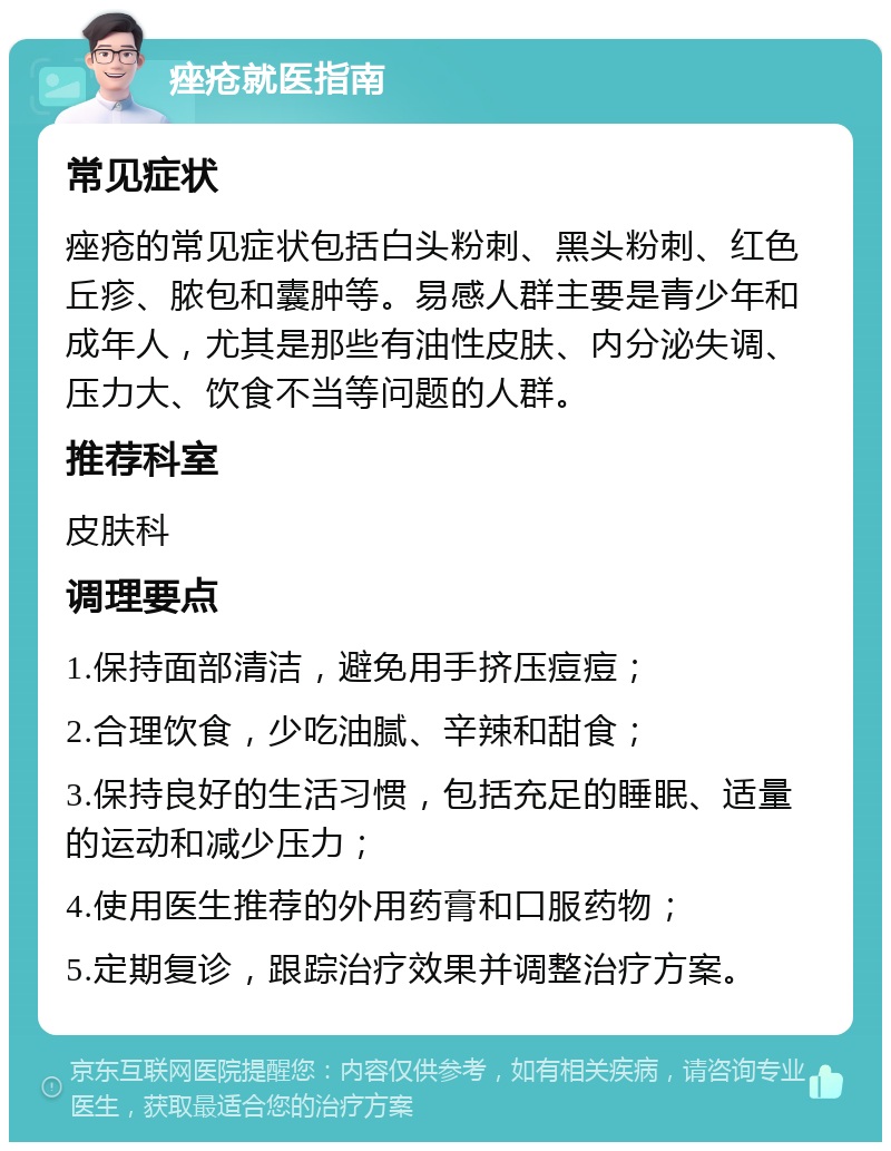 痤疮就医指南 常见症状 痤疮的常见症状包括白头粉刺、黑头粉刺、红色丘疹、脓包和囊肿等。易感人群主要是青少年和成年人，尤其是那些有油性皮肤、内分泌失调、压力大、饮食不当等问题的人群。 推荐科室 皮肤科 调理要点 1.保持面部清洁，避免用手挤压痘痘； 2.合理饮食，少吃油腻、辛辣和甜食； 3.保持良好的生活习惯，包括充足的睡眠、适量的运动和减少压力； 4.使用医生推荐的外用药膏和口服药物； 5.定期复诊，跟踪治疗效果并调整治疗方案。