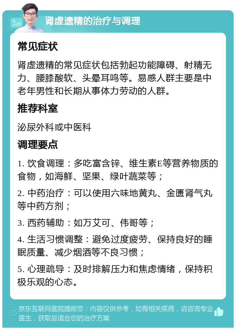 肾虚遗精的治疗与调理 常见症状 肾虚遗精的常见症状包括勃起功能障碍、射精无力、腰膝酸软、头晕耳鸣等。易感人群主要是中老年男性和长期从事体力劳动的人群。 推荐科室 泌尿外科或中医科 调理要点 1. 饮食调理：多吃富含锌、维生素E等营养物质的食物，如海鲜、坚果、绿叶蔬菜等； 2. 中药治疗：可以使用六味地黄丸、金匮肾气丸等中药方剂； 3. 西药辅助：如万艾可、伟哥等； 4. 生活习惯调整：避免过度疲劳、保持良好的睡眠质量、减少烟酒等不良习惯； 5. 心理疏导：及时排解压力和焦虑情绪，保持积极乐观的心态。