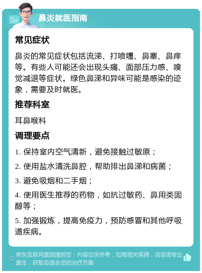 鼻炎就医指南 常见症状 鼻炎的常见症状包括流涕、打喷嚏、鼻塞、鼻痒等。有些人可能还会出现头痛、面部压力感、嗅觉减退等症状。绿色鼻涕和异味可能是感染的迹象，需要及时就医。 推荐科室 耳鼻喉科 调理要点 1. 保持室内空气清新，避免接触过敏原； 2. 使用盐水清洗鼻腔，帮助排出鼻涕和病菌； 3. 避免吸烟和二手烟； 4. 使用医生推荐的药物，如抗过敏药、鼻用类固醇等； 5. 加强锻炼，提高免疫力，预防感冒和其他呼吸道疾病。