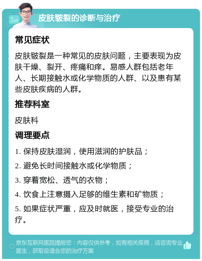 皮肤皲裂的诊断与治疗 常见症状 皮肤皲裂是一种常见的皮肤问题，主要表现为皮肤干燥、裂开、疼痛和痒。易感人群包括老年人、长期接触水或化学物质的人群、以及患有某些皮肤疾病的人群。 推荐科室 皮肤科 调理要点 1. 保持皮肤湿润，使用滋润的护肤品； 2. 避免长时间接触水或化学物质； 3. 穿着宽松、透气的衣物； 4. 饮食上注意摄入足够的维生素和矿物质； 5. 如果症状严重，应及时就医，接受专业的治疗。