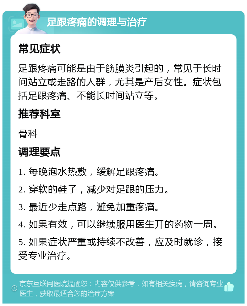 足跟疼痛的调理与治疗 常见症状 足跟疼痛可能是由于筋膜炎引起的，常见于长时间站立或走路的人群，尤其是产后女性。症状包括足跟疼痛、不能长时间站立等。 推荐科室 骨科 调理要点 1. 每晚泡水热敷，缓解足跟疼痛。 2. 穿软的鞋子，减少对足跟的压力。 3. 最近少走点路，避免加重疼痛。 4. 如果有效，可以继续服用医生开的药物一周。 5. 如果症状严重或持续不改善，应及时就诊，接受专业治疗。