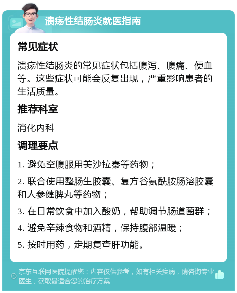 溃疡性结肠炎就医指南 常见症状 溃疡性结肠炎的常见症状包括腹泻、腹痛、便血等。这些症状可能会反复出现，严重影响患者的生活质量。 推荐科室 消化内科 调理要点 1. 避免空腹服用美沙拉秦等药物； 2. 联合使用整肠生胶囊、复方谷氨酰胺肠溶胶囊和人参健脾丸等药物； 3. 在日常饮食中加入酸奶，帮助调节肠道菌群； 4. 避免辛辣食物和酒精，保持腹部温暖； 5. 按时用药，定期复查肝功能。