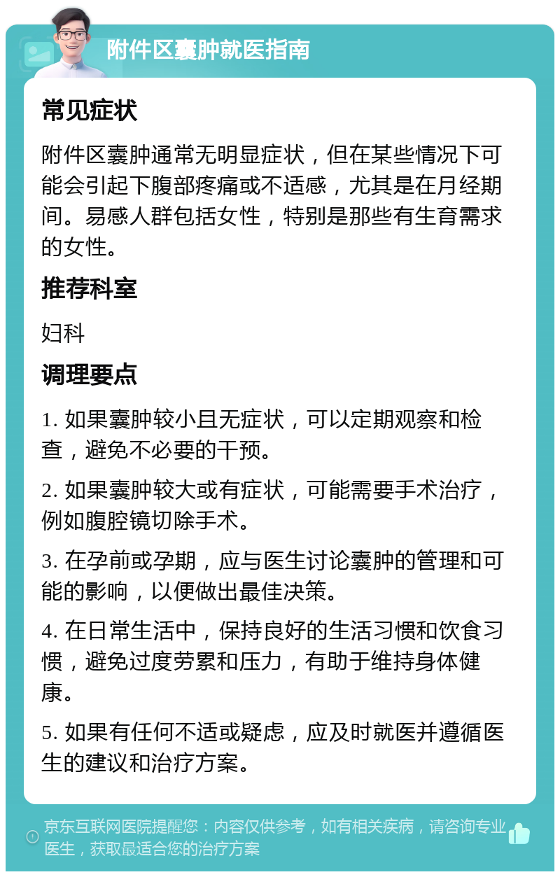 附件区囊肿就医指南 常见症状 附件区囊肿通常无明显症状，但在某些情况下可能会引起下腹部疼痛或不适感，尤其是在月经期间。易感人群包括女性，特别是那些有生育需求的女性。 推荐科室 妇科 调理要点 1. 如果囊肿较小且无症状，可以定期观察和检查，避免不必要的干预。 2. 如果囊肿较大或有症状，可能需要手术治疗，例如腹腔镜切除手术。 3. 在孕前或孕期，应与医生讨论囊肿的管理和可能的影响，以便做出最佳决策。 4. 在日常生活中，保持良好的生活习惯和饮食习惯，避免过度劳累和压力，有助于维持身体健康。 5. 如果有任何不适或疑虑，应及时就医并遵循医生的建议和治疗方案。