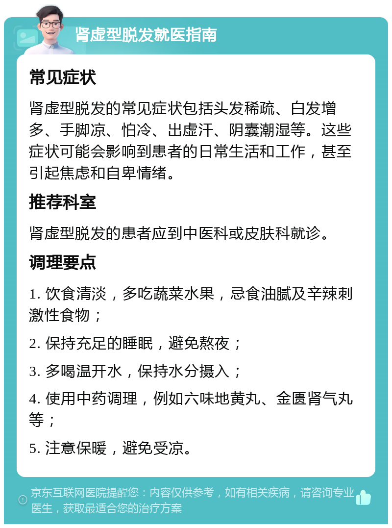 肾虚型脱发就医指南 常见症状 肾虚型脱发的常见症状包括头发稀疏、白发增多、手脚凉、怕冷、出虚汗、阴囊潮湿等。这些症状可能会影响到患者的日常生活和工作，甚至引起焦虑和自卑情绪。 推荐科室 肾虚型脱发的患者应到中医科或皮肤科就诊。 调理要点 1. 饮食清淡，多吃蔬菜水果，忌食油腻及辛辣刺激性食物； 2. 保持充足的睡眠，避免熬夜； 3. 多喝温开水，保持水分摄入； 4. 使用中药调理，例如六味地黄丸、金匮肾气丸等； 5. 注意保暖，避免受凉。