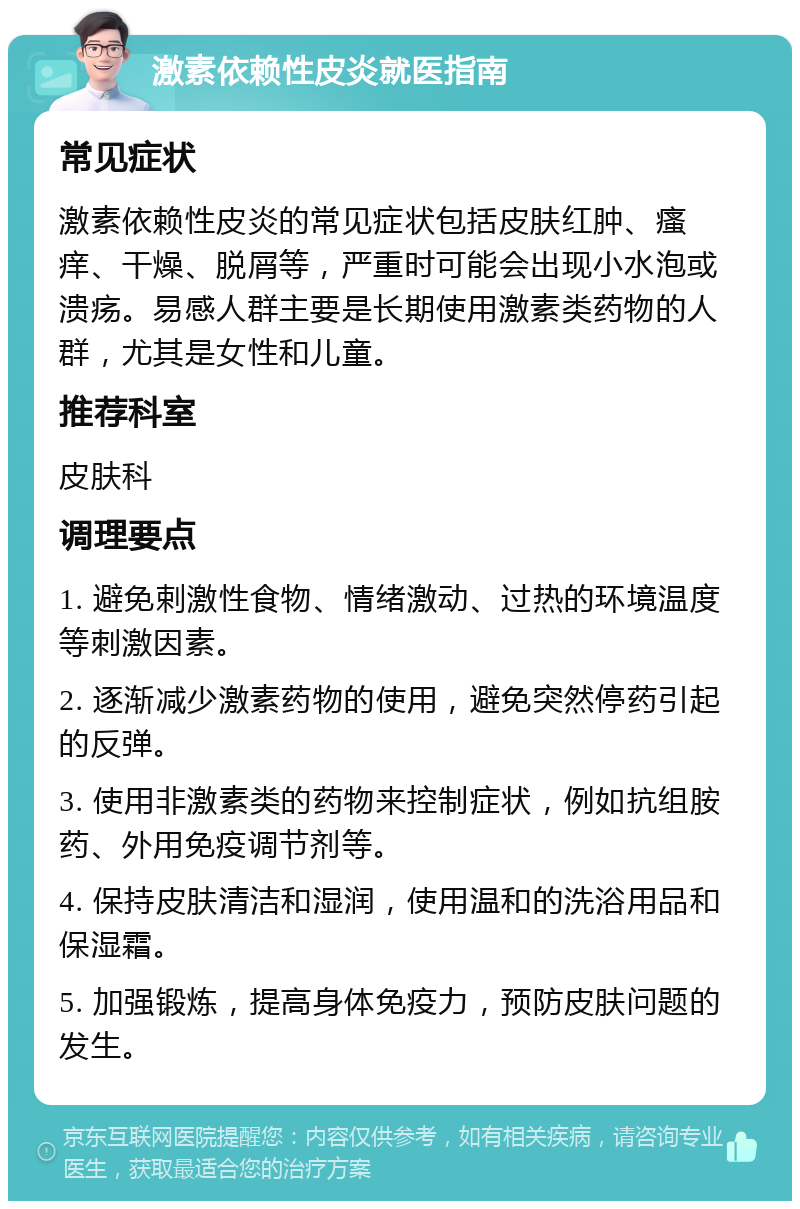 激素依赖性皮炎就医指南 常见症状 激素依赖性皮炎的常见症状包括皮肤红肿、瘙痒、干燥、脱屑等，严重时可能会出现小水泡或溃疡。易感人群主要是长期使用激素类药物的人群，尤其是女性和儿童。 推荐科室 皮肤科 调理要点 1. 避免剌激性食物、情绪激动、过热的环境温度等刺激因素。 2. 逐渐减少激素药物的使用，避免突然停药引起的反弹。 3. 使用非激素类的药物来控制症状，例如抗组胺药、外用免疫调节剂等。 4. 保持皮肤清洁和湿润，使用温和的洗浴用品和保湿霜。 5. 加强锻炼，提高身体免疫力，预防皮肤问题的发生。
