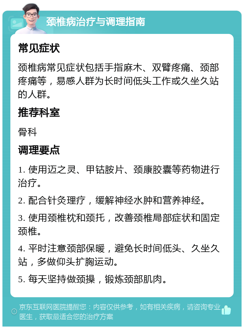 颈椎病治疗与调理指南 常见症状 颈椎病常见症状包括手指麻木、双臂疼痛、颈部疼痛等，易感人群为长时间低头工作或久坐久站的人群。 推荐科室 骨科 调理要点 1. 使用迈之灵、甲钴胺片、颈康胶囊等药物进行治疗。 2. 配合针灸理疗，缓解神经水肿和营养神经。 3. 使用颈椎枕和颈托，改善颈椎局部症状和固定颈椎。 4. 平时注意颈部保暖，避免长时间低头、久坐久站，多做仰头扩胸运动。 5. 每天坚持做颈操，锻炼颈部肌肉。