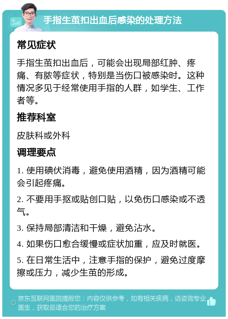 手指生茧扣出血后感染的处理方法 常见症状 手指生茧扣出血后，可能会出现局部红肿、疼痛、有脓等症状，特别是当伤口被感染时。这种情况多见于经常使用手指的人群，如学生、工作者等。 推荐科室 皮肤科或外科 调理要点 1. 使用碘伏消毒，避免使用酒精，因为酒精可能会引起疼痛。 2. 不要用手抠或贴创口贴，以免伤口感染或不透气。 3. 保持局部清洁和干燥，避免沾水。 4. 如果伤口愈合缓慢或症状加重，应及时就医。 5. 在日常生活中，注意手指的保护，避免过度摩擦或压力，减少生茧的形成。