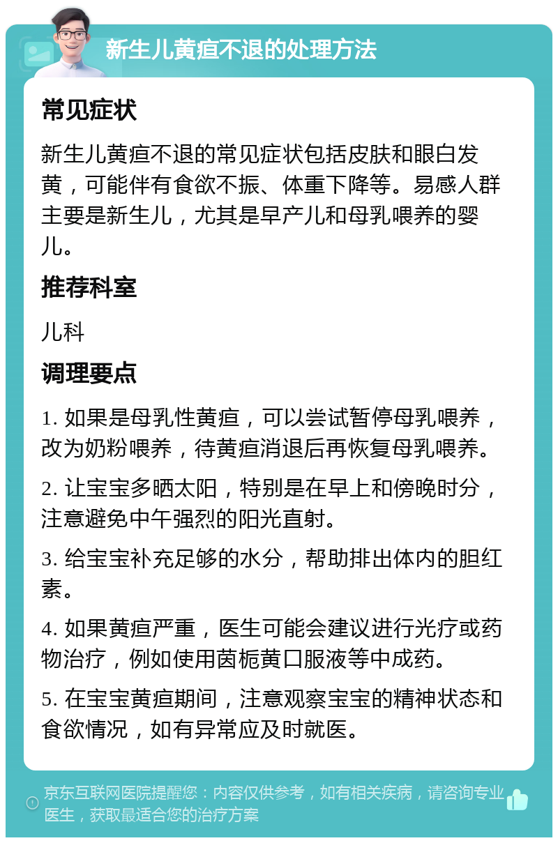 新生儿黄疸不退的处理方法 常见症状 新生儿黄疸不退的常见症状包括皮肤和眼白发黄，可能伴有食欲不振、体重下降等。易感人群主要是新生儿，尤其是早产儿和母乳喂养的婴儿。 推荐科室 儿科 调理要点 1. 如果是母乳性黄疸，可以尝试暂停母乳喂养，改为奶粉喂养，待黄疸消退后再恢复母乳喂养。 2. 让宝宝多晒太阳，特别是在早上和傍晚时分，注意避免中午强烈的阳光直射。 3. 给宝宝补充足够的水分，帮助排出体内的胆红素。 4. 如果黄疸严重，医生可能会建议进行光疗或药物治疗，例如使用茵栀黄口服液等中成药。 5. 在宝宝黄疸期间，注意观察宝宝的精神状态和食欲情况，如有异常应及时就医。