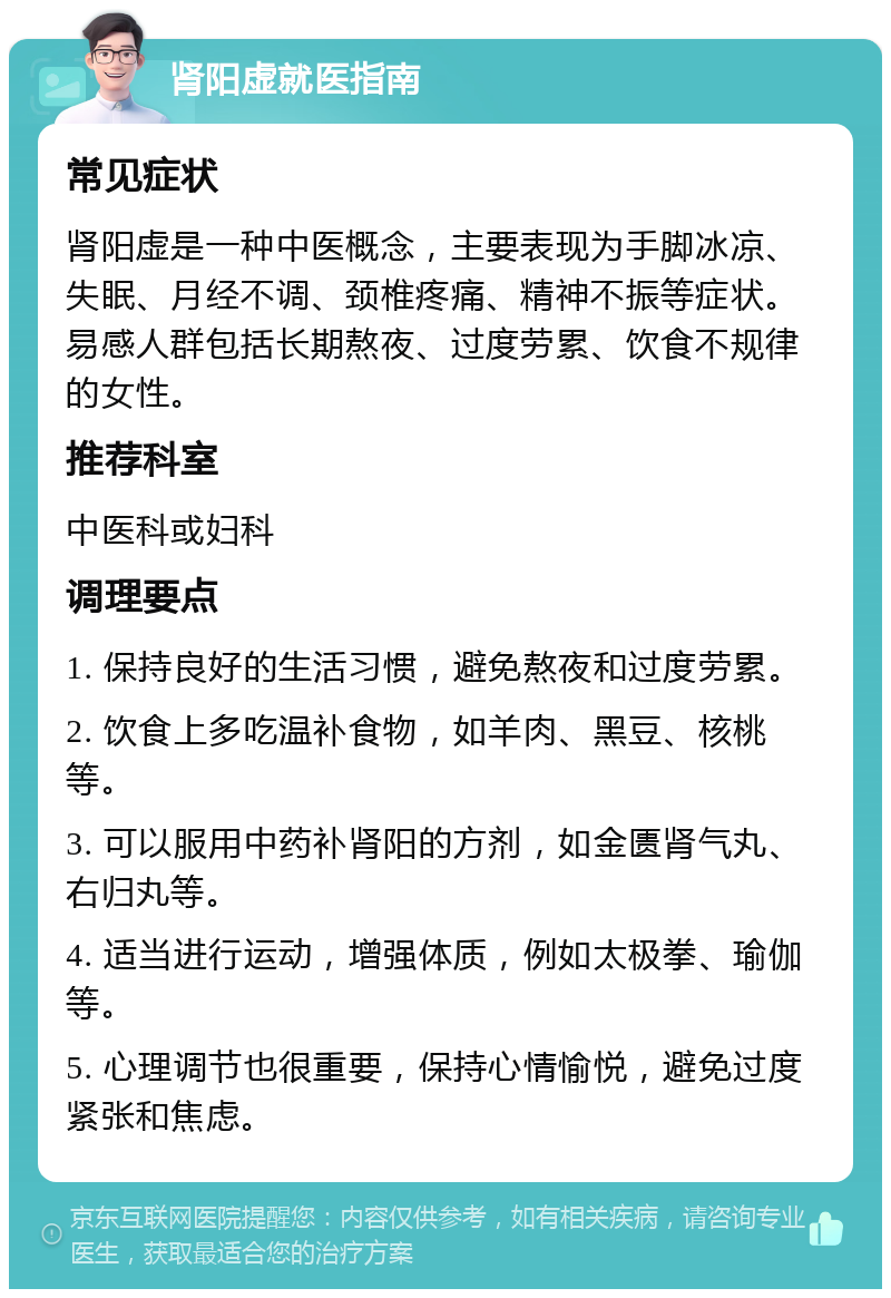 肾阳虚就医指南 常见症状 肾阳虚是一种中医概念，主要表现为手脚冰凉、失眠、月经不调、颈椎疼痛、精神不振等症状。易感人群包括长期熬夜、过度劳累、饮食不规律的女性。 推荐科室 中医科或妇科 调理要点 1. 保持良好的生活习惯，避免熬夜和过度劳累。 2. 饮食上多吃温补食物，如羊肉、黑豆、核桃等。 3. 可以服用中药补肾阳的方剂，如金匮肾气丸、右归丸等。 4. 适当进行运动，增强体质，例如太极拳、瑜伽等。 5. 心理调节也很重要，保持心情愉悦，避免过度紧张和焦虑。