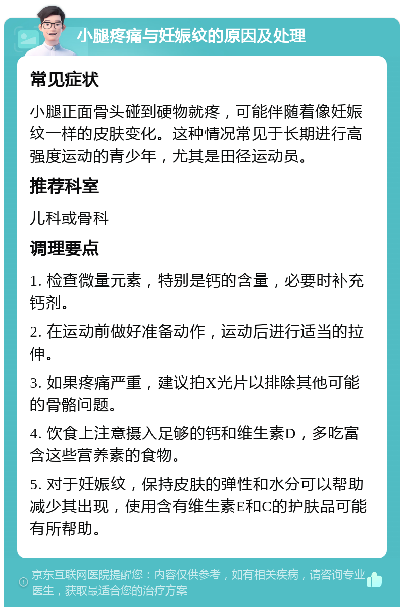 小腿疼痛与妊娠纹的原因及处理 常见症状 小腿正面骨头碰到硬物就疼，可能伴随着像妊娠纹一样的皮肤变化。这种情况常见于长期进行高强度运动的青少年，尤其是田径运动员。 推荐科室 儿科或骨科 调理要点 1. 检查微量元素，特别是钙的含量，必要时补充钙剂。 2. 在运动前做好准备动作，运动后进行适当的拉伸。 3. 如果疼痛严重，建议拍X光片以排除其他可能的骨骼问题。 4. 饮食上注意摄入足够的钙和维生素D，多吃富含这些营养素的食物。 5. 对于妊娠纹，保持皮肤的弹性和水分可以帮助减少其出现，使用含有维生素E和C的护肤品可能有所帮助。