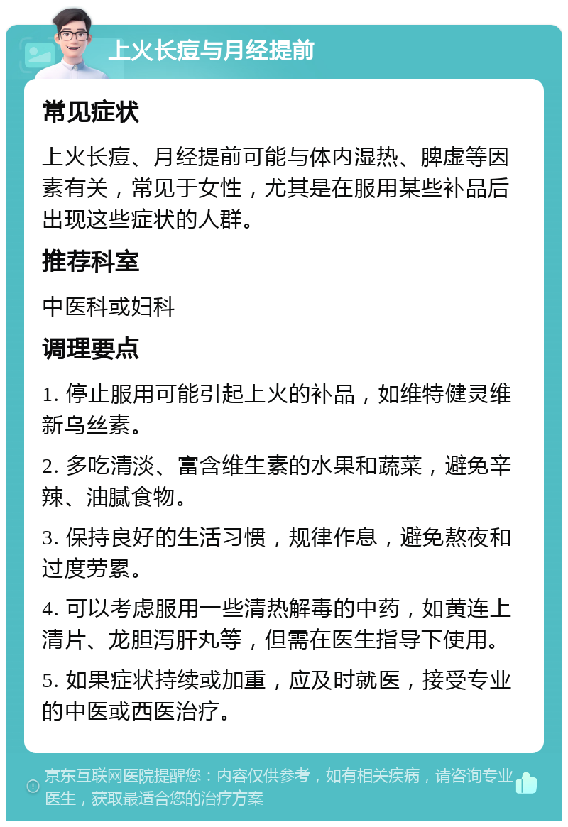 上火长痘与月经提前 常见症状 上火长痘、月经提前可能与体内湿热、脾虚等因素有关，常见于女性，尤其是在服用某些补品后出现这些症状的人群。 推荐科室 中医科或妇科 调理要点 1. 停止服用可能引起上火的补品，如维特健灵维新乌丝素。 2. 多吃清淡、富含维生素的水果和蔬菜，避免辛辣、油腻食物。 3. 保持良好的生活习惯，规律作息，避免熬夜和过度劳累。 4. 可以考虑服用一些清热解毒的中药，如黄连上清片、龙胆泻肝丸等，但需在医生指导下使用。 5. 如果症状持续或加重，应及时就医，接受专业的中医或西医治疗。