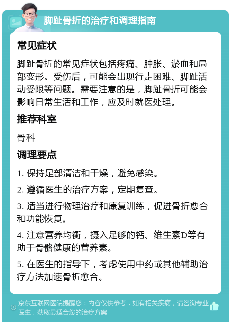 脚趾骨折的治疗和调理指南 常见症状 脚趾骨折的常见症状包括疼痛、肿胀、淤血和局部变形。受伤后，可能会出现行走困难、脚趾活动受限等问题。需要注意的是，脚趾骨折可能会影响日常生活和工作，应及时就医处理。 推荐科室 骨科 调理要点 1. 保持足部清洁和干燥，避免感染。 2. 遵循医生的治疗方案，定期复查。 3. 适当进行物理治疗和康复训练，促进骨折愈合和功能恢复。 4. 注意营养均衡，摄入足够的钙、维生素D等有助于骨骼健康的营养素。 5. 在医生的指导下，考虑使用中药或其他辅助治疗方法加速骨折愈合。