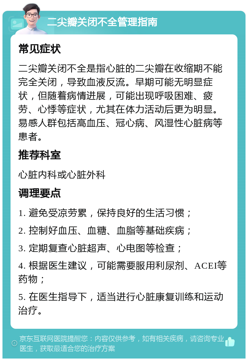 二尖瓣关闭不全管理指南 常见症状 二尖瓣关闭不全是指心脏的二尖瓣在收缩期不能完全关闭，导致血液反流。早期可能无明显症状，但随着病情进展，可能出现呼吸困难、疲劳、心悸等症状，尤其在体力活动后更为明显。易感人群包括高血压、冠心病、风湿性心脏病等患者。 推荐科室 心脏内科或心脏外科 调理要点 1. 避免受凉劳累，保持良好的生活习惯； 2. 控制好血压、血糖、血脂等基础疾病； 3. 定期复查心脏超声、心电图等检查； 4. 根据医生建议，可能需要服用利尿剂、ACEI等药物； 5. 在医生指导下，适当进行心脏康复训练和运动治疗。